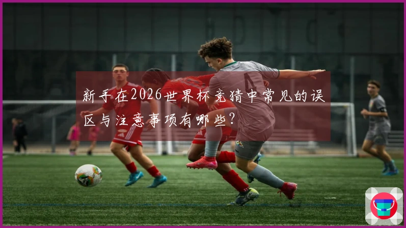新手在2026世界杯竞猜中常见的误区与注意事项有哪些？